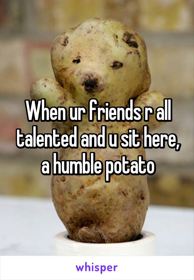 When ur friends r all talented and u sit here, a humble potato