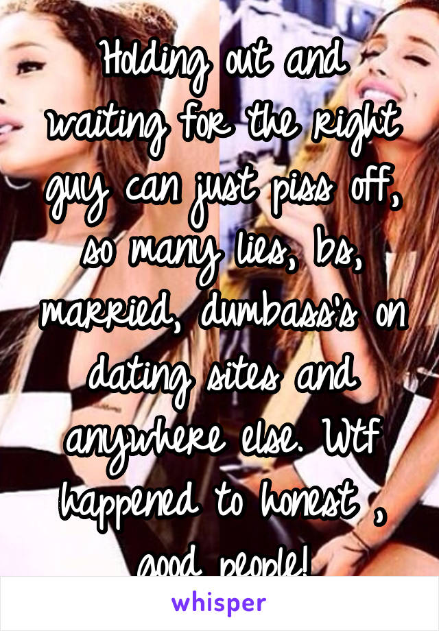 Holding out and waiting for the right guy can just piss off, so many lies, bs, married, dumbass's on dating sites and anywhere else. Wtf happened to honest , good people!