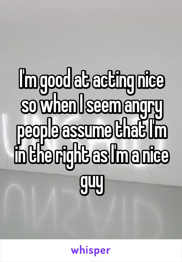 I'm good at acting nice so when I seem angry people assume that I'm in the right as I'm a nice guy