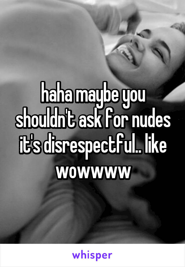 haha maybe you shouldn't ask for nudes it's disrespectful.. like wowwww