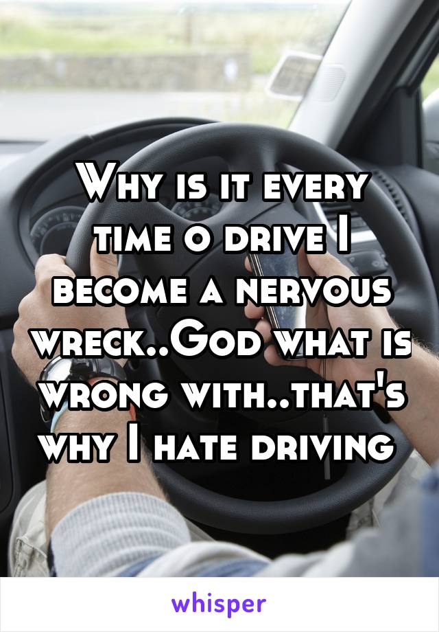 Why is it every time o drive I become a nervous wreck..God what is wrong with..that's why I hate driving 