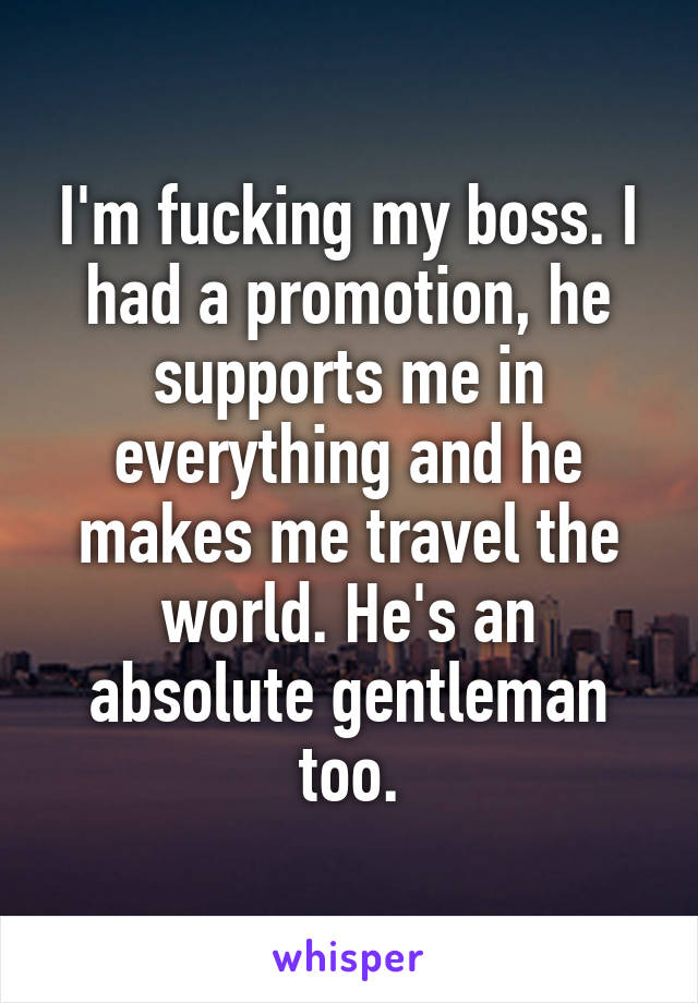 I'm fucking my boss. I had a promotion, he supports me in everything and he makes me travel the world. He's an absolute gentleman too.