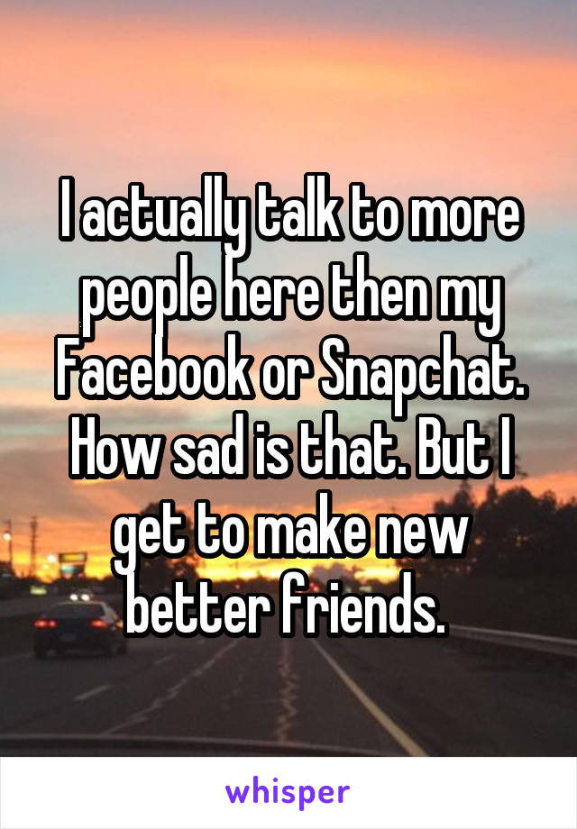 I actually talk to more people here then my Facebook or Snapchat.
How sad is that. But I get to make new better friends. 