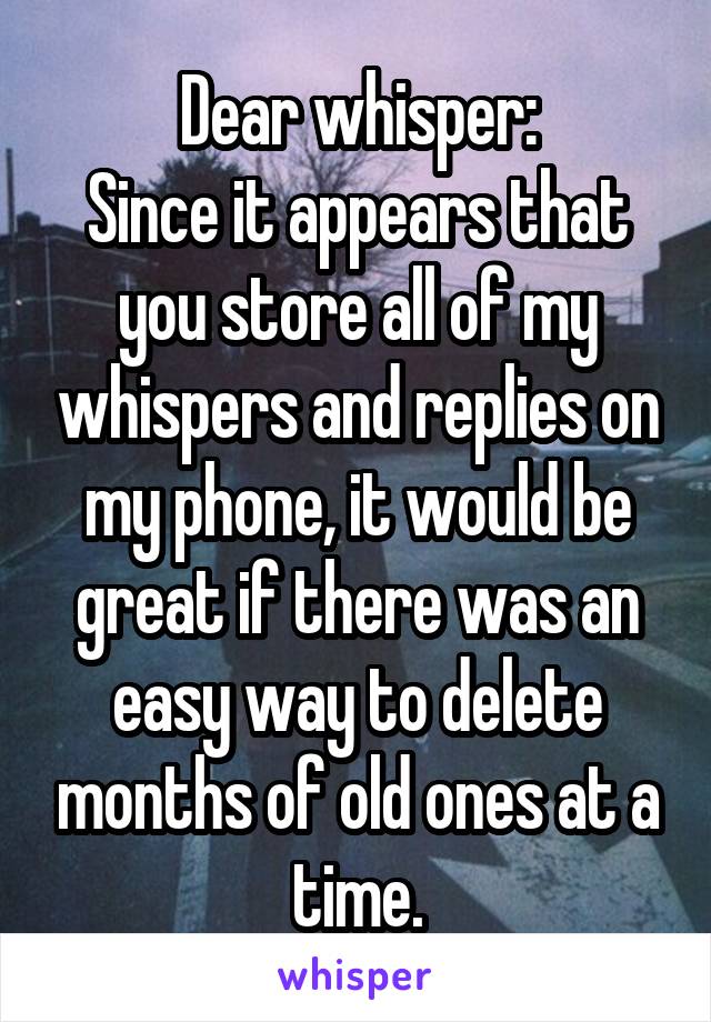 Dear whisper:
Since it appears that you store all of my whispers and replies on my phone, it would be great if there was an easy way to delete months of old ones at a time.