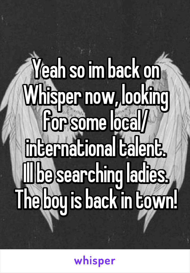 Yeah so im back on Whisper now, looking for some local/ international talent.
Ill be searching ladies. The boy is back in town!