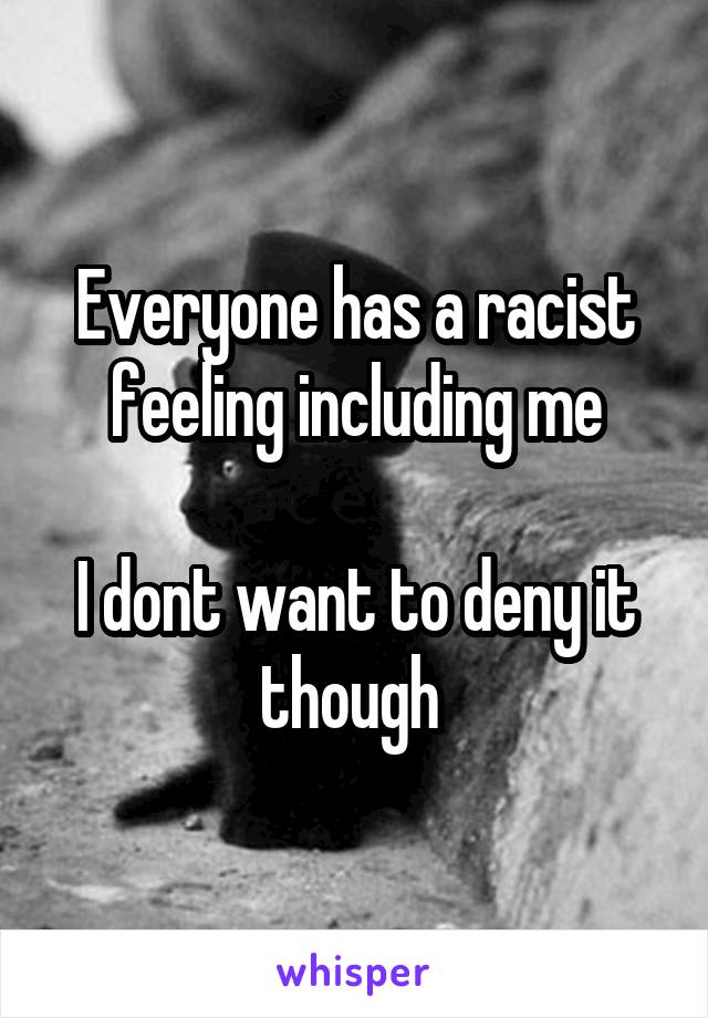 Everyone has a racist feeling including me
 
I dont want to deny it though 