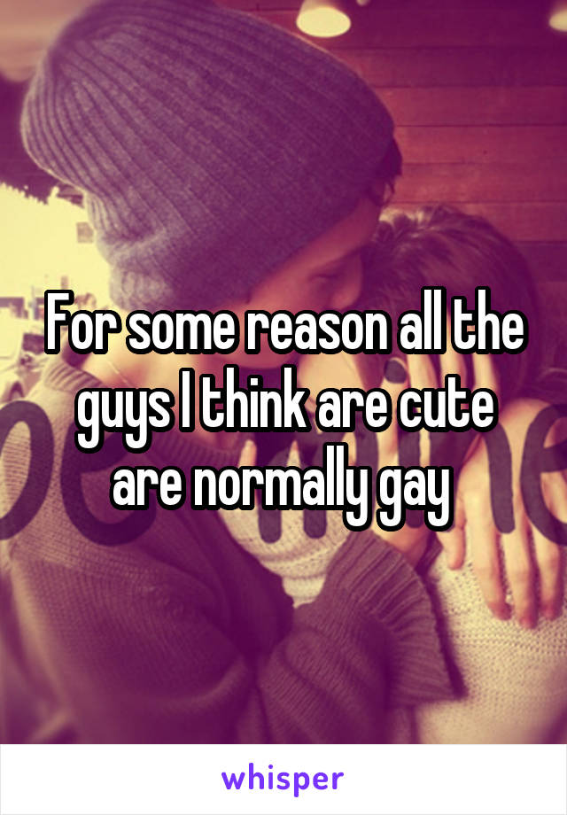 For some reason all the guys I think are cute are normally gay 