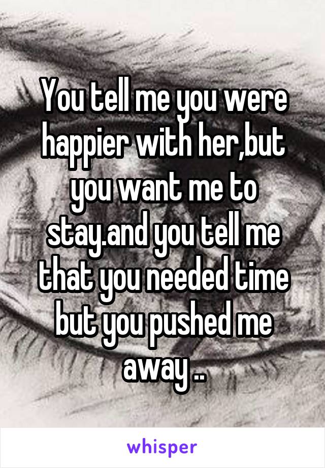 You tell me you were happier with her,but you want me to stay.and you tell me that you needed time but you pushed me away ..