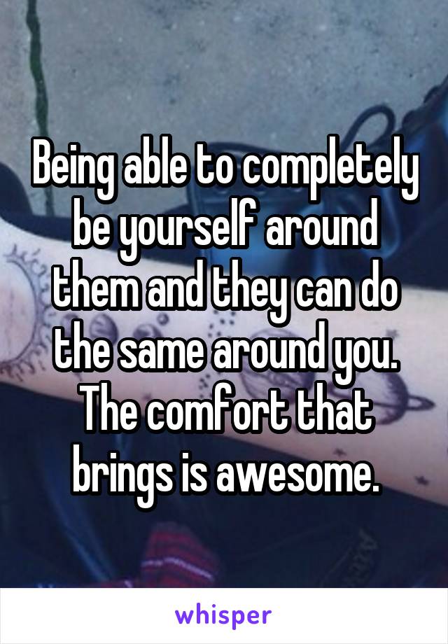 Being able to completely be yourself around them and they can do the same around you. The comfort that brings is awesome.
