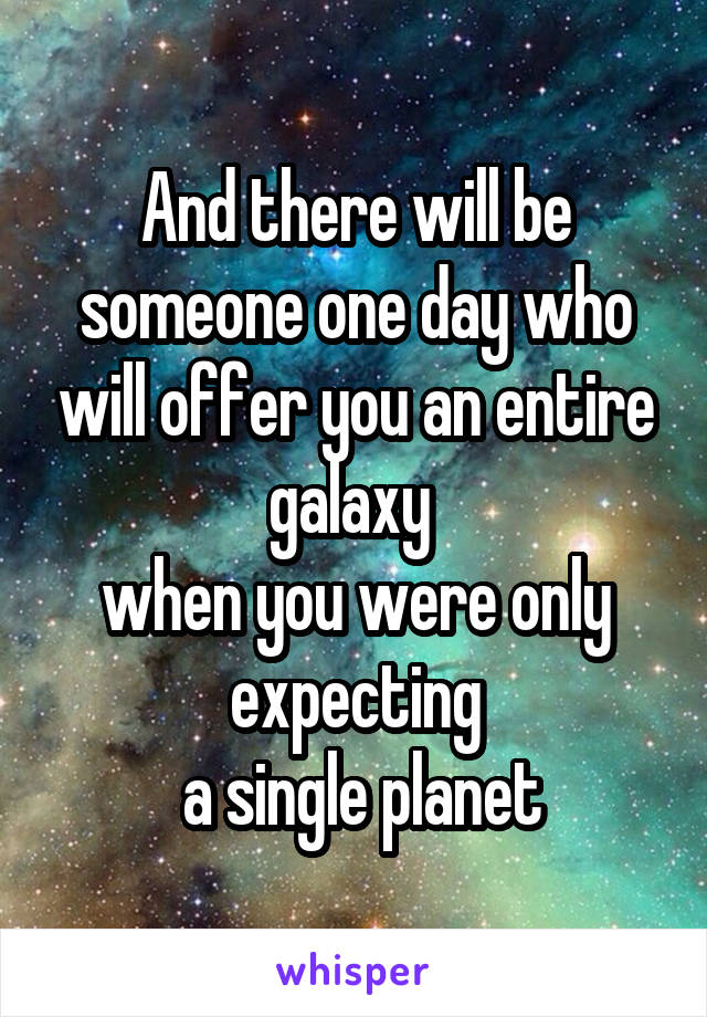 And there will be someone one day who will offer you an entire galaxy 
when you were only expecting
 a single planet