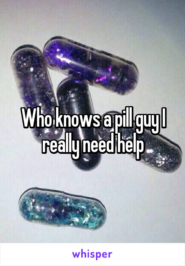 Who knows a pill guy I really need help