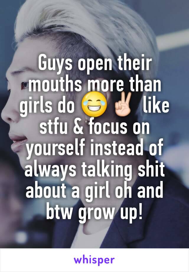 Guys open their mouths more than girls do 😂✌ like stfu & focus on yourself instead of always talking shit about a girl oh and btw grow up!