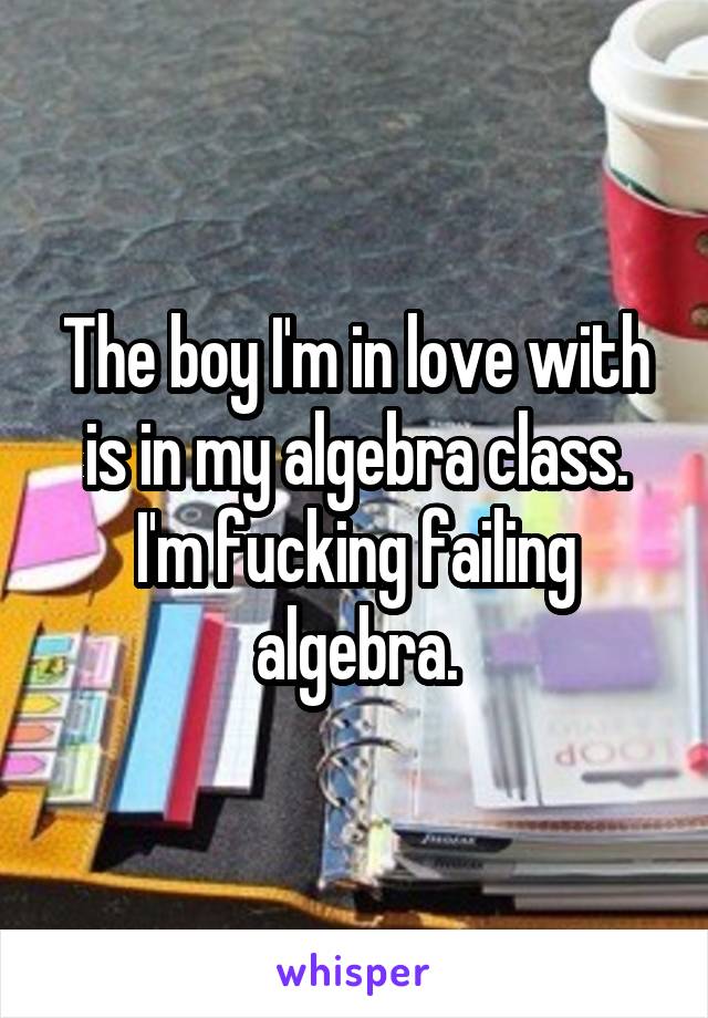 The boy I'm in love with is in my algebra class. I'm fucking failing algebra.