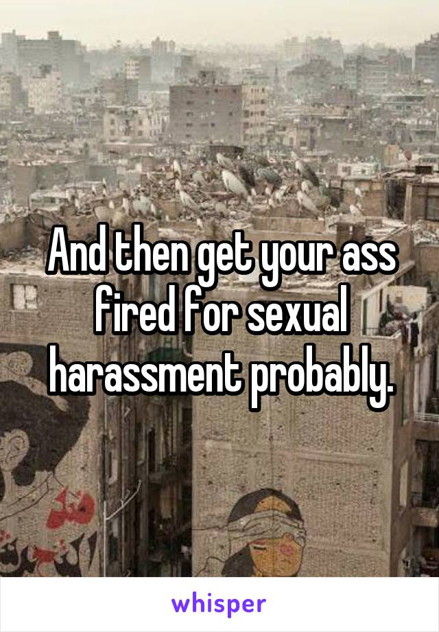 And then get your ass fired for sexual harassment probably.