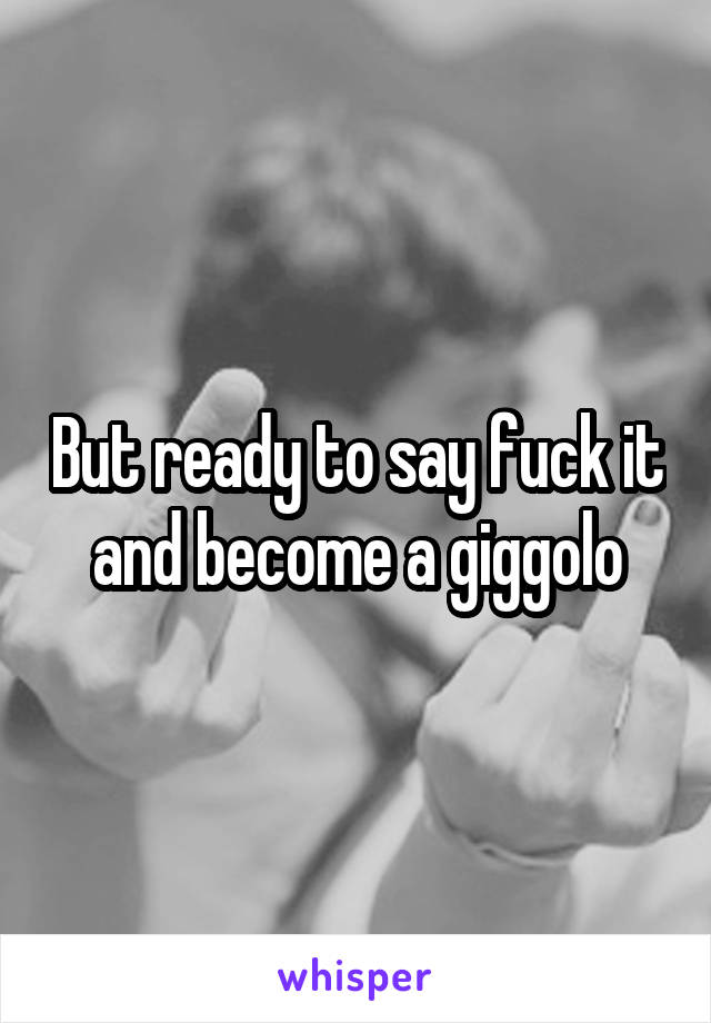 But ready to say fuck it and become a giggolo