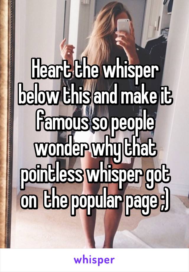 Heart the whisper below this and make it famous so people wonder why that pointless whisper got on  the popular page ;)