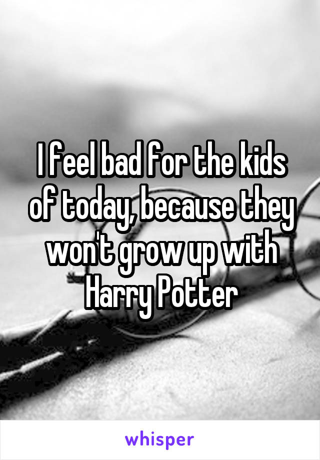 I feel bad for the kids of today, because they won't grow up with Harry Potter