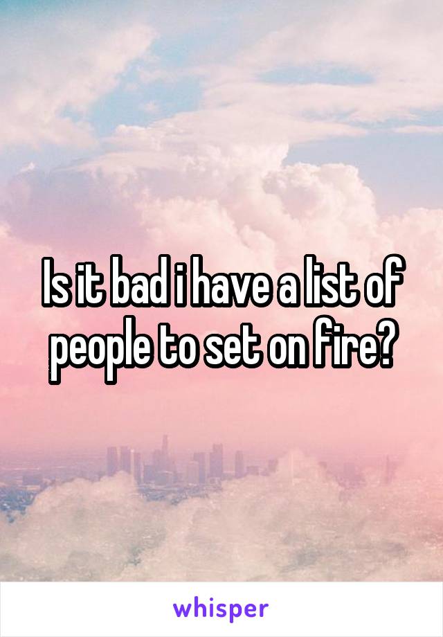 Is it bad i have a list of people to set on fire?