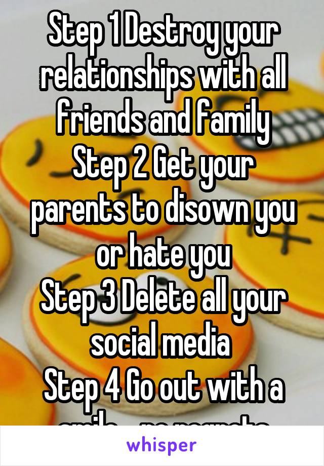 Step 1 Destroy your relationships with all friends and family
Step 2 Get your parents to disown you or hate you
Step 3 Delete all your social media 
Step 4 Go out with a smile .. no regrets