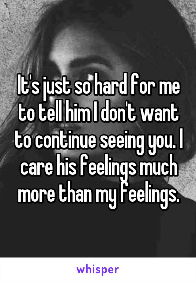 It's just so hard for me to tell him I don't want to continue seeing you. I care his feelings much more than my feelings.