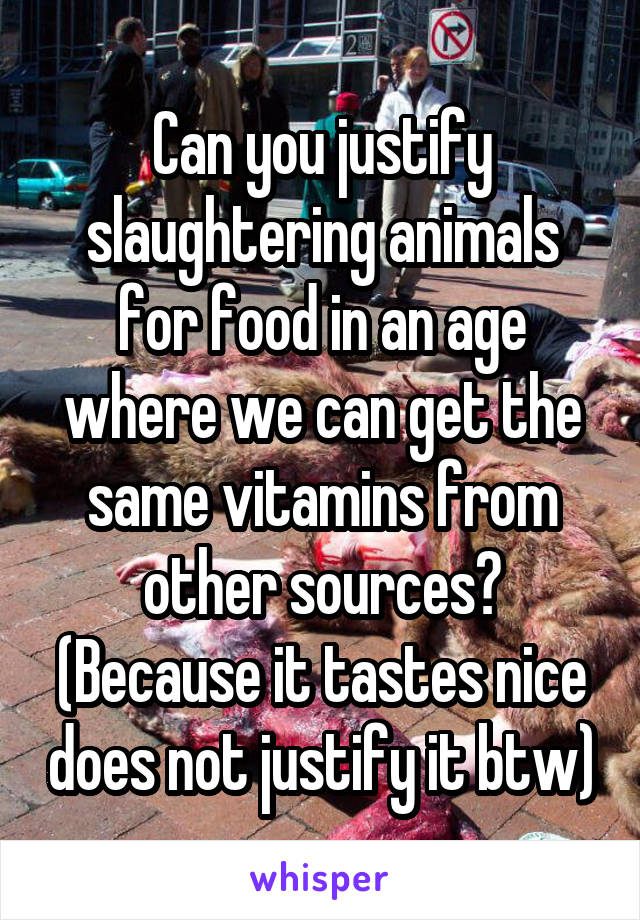 Can you justify slaughtering animals for food in an age where we can get the same vitamins from other sources? (Because it tastes nice does not justify it btw)