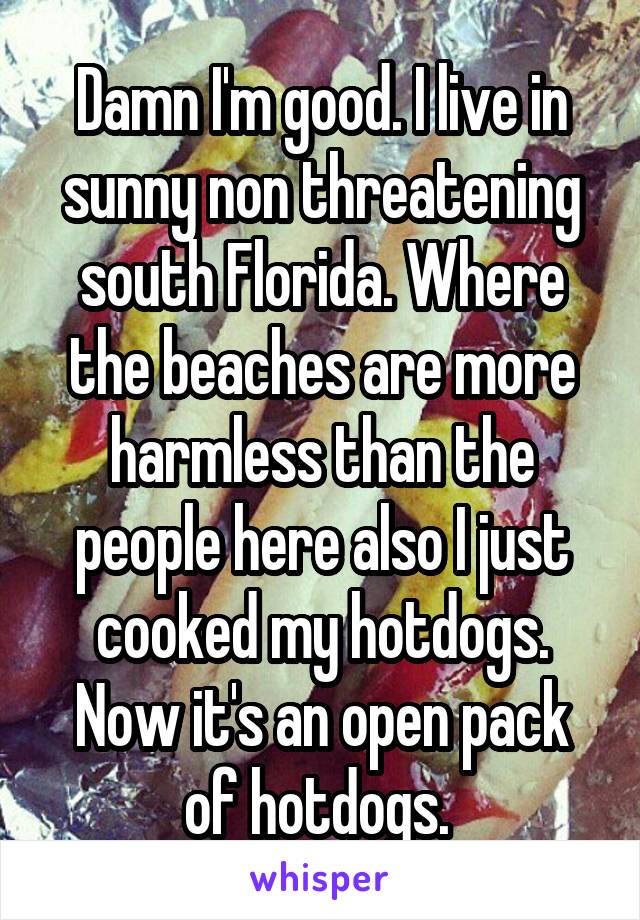 Damn I'm good. I live in sunny non threatening south Florida. Where the beaches are more harmless than the people here also I just cooked my hotdogs. Now it's an open pack of hotdogs. 