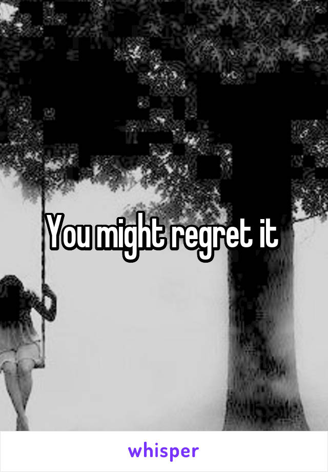 You might regret it 