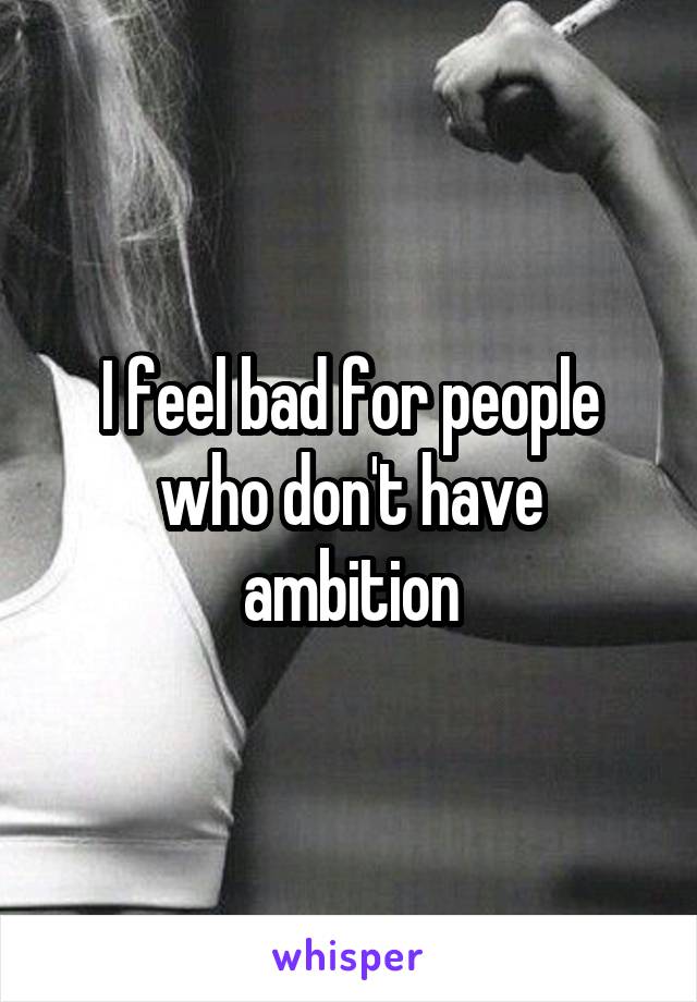 I feel bad for people who don't have ambition