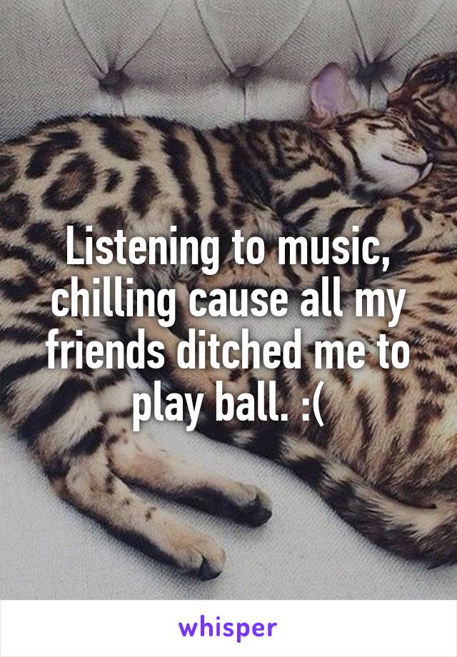 Listening to music, chilling cause all my friends ditched me to play ball. :(