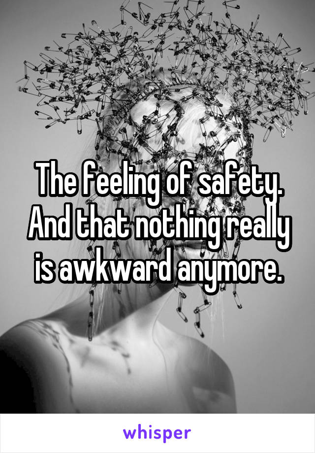 The feeling of safety. And that nothing really is awkward anymore.