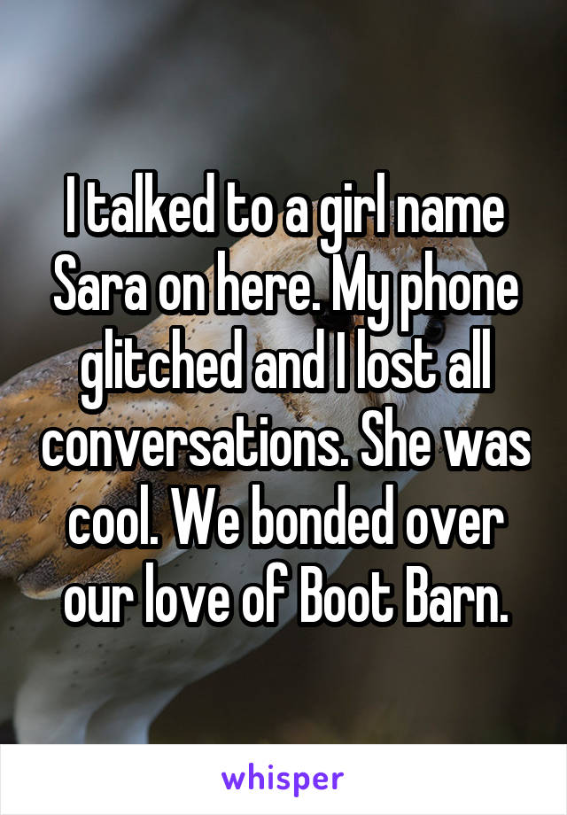 I talked to a girl name Sara on here. My phone glitched and I lost all conversations. She was cool. We bonded over our love of Boot Barn.