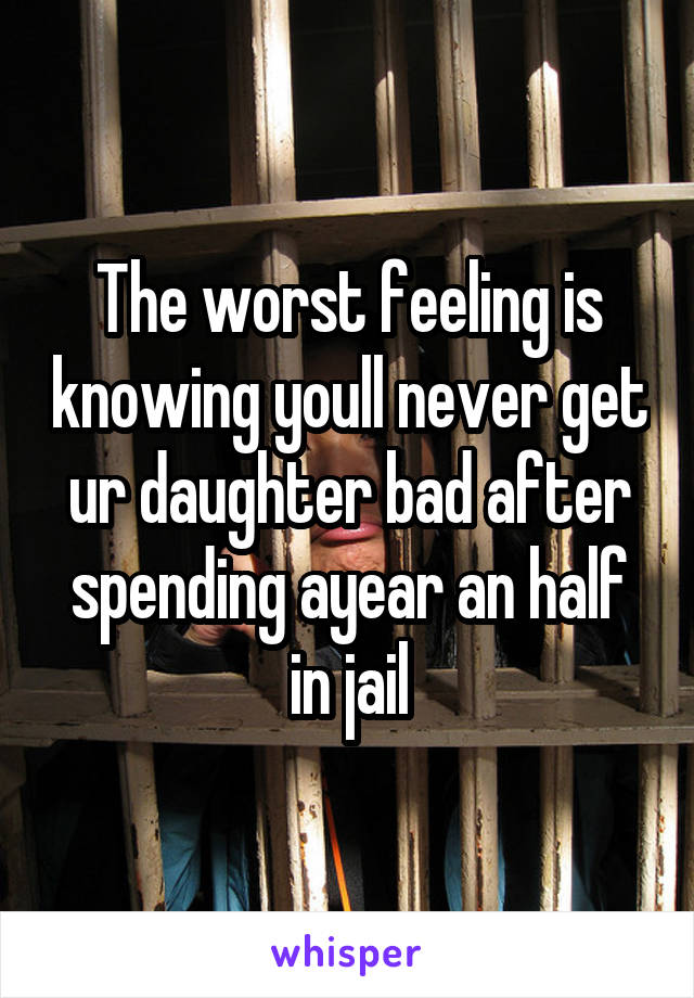 The worst feeling is knowing youll never get ur daughter bad after spending ayear an half in jail