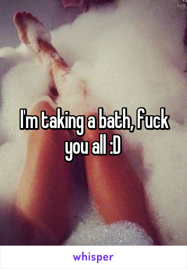 I'm taking a bath, fuck you all :D 