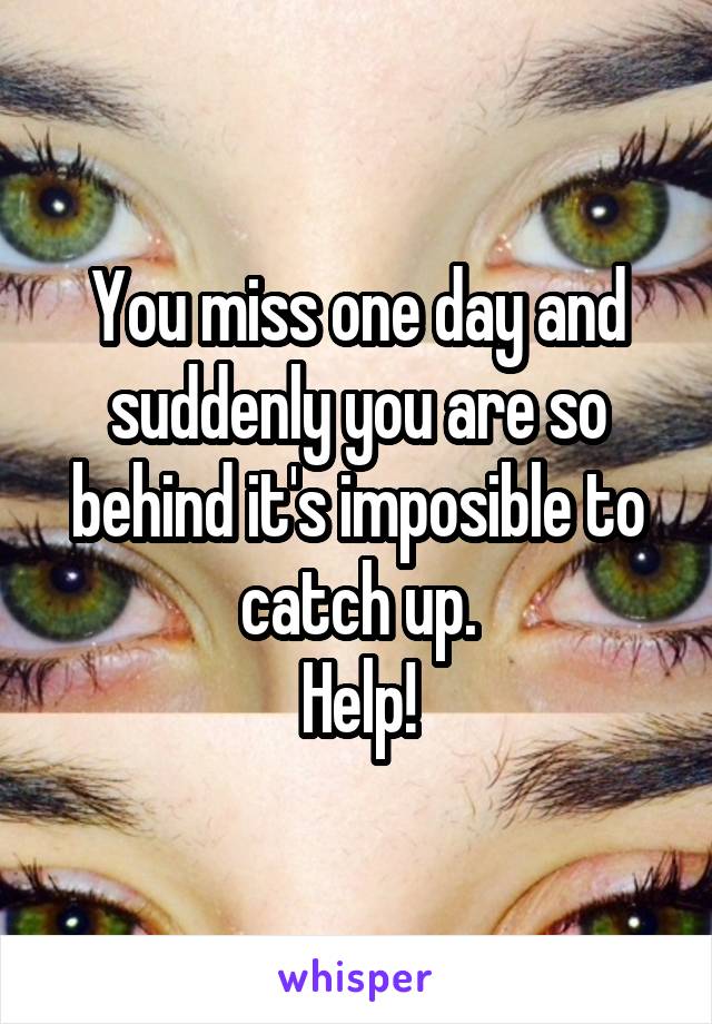 You miss one day and suddenly you are so behind it's imposible to catch up.
Help!