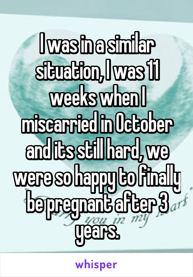 I was in a similar situation, I was 11 weeks when I miscarried in October and its still hard, we were so happy to finally be pregnant after 3 years.