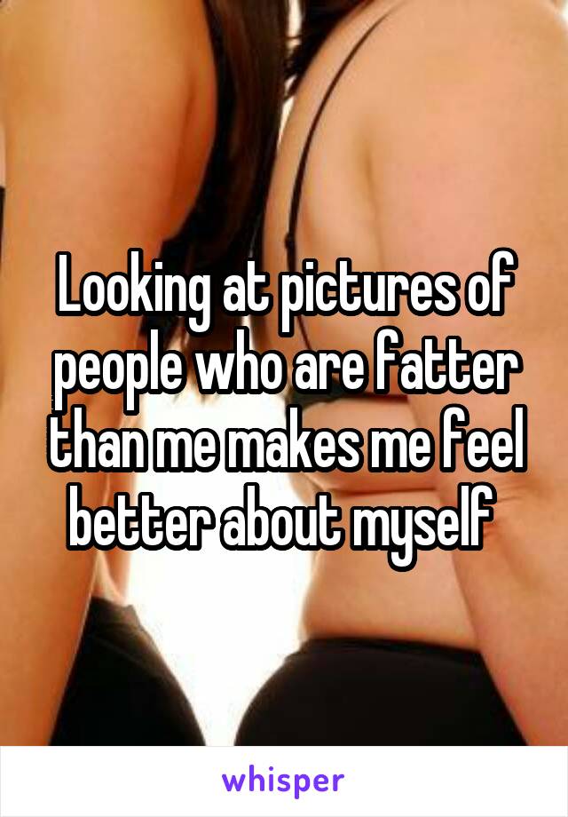 Looking at pictures of people who are fatter than me makes me feel better about myself 