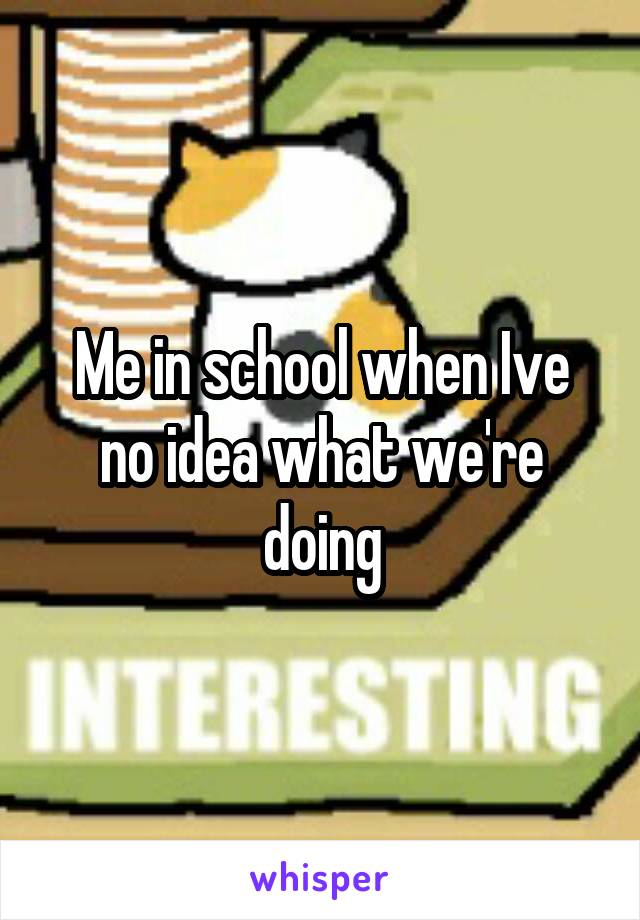 Me in school when Ive no idea what we're doing