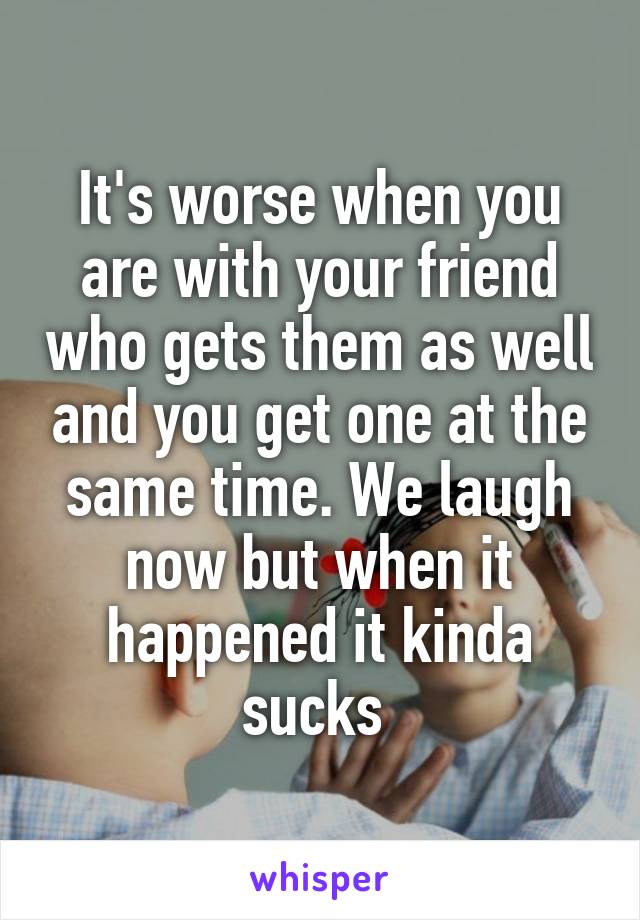 It's worse when you are with your friend who gets them as well and you get one at the same time. We laugh now but when it happened it kinda sucks 