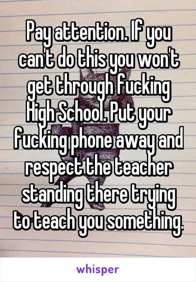 Pay attention. If you can't do this you won't get through fucking High School. Put your fucking phone away and respect the teacher standing there trying to teach you something. 