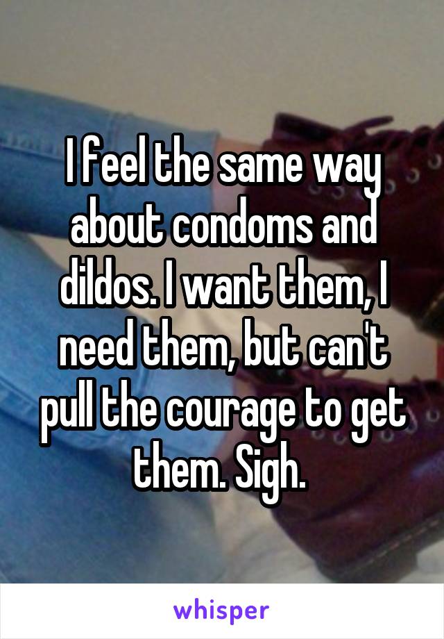 I feel the same way about condoms and dildos. I want them, I need them, but can't pull the courage to get them. Sigh. 