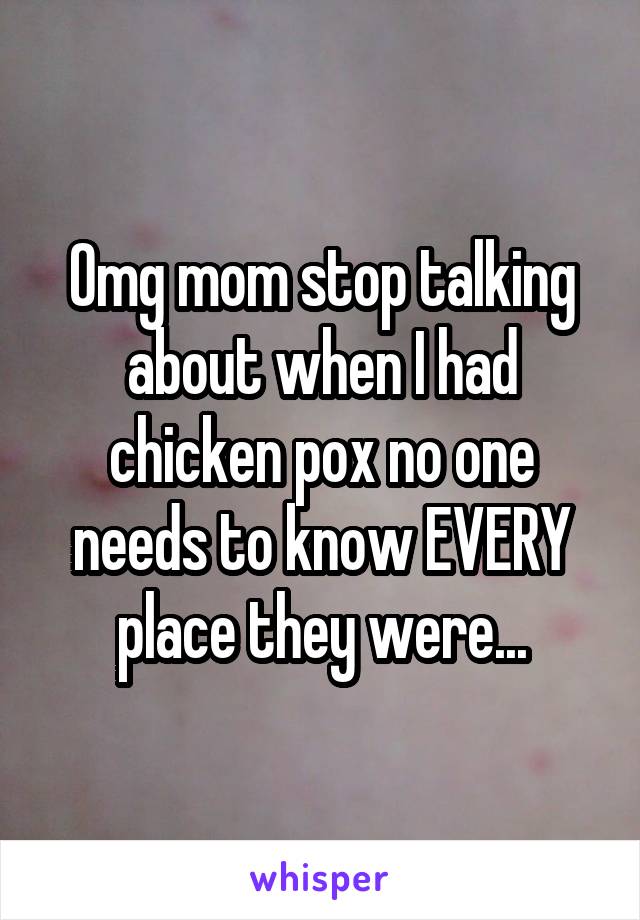 Omg mom stop talking about when I had chicken pox no one needs to know EVERY place they were...