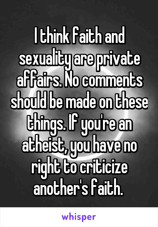 I think faith and sexuality are private affairs. No comments should be made on these things. If you're an atheist, you have no right to criticize another's faith. 