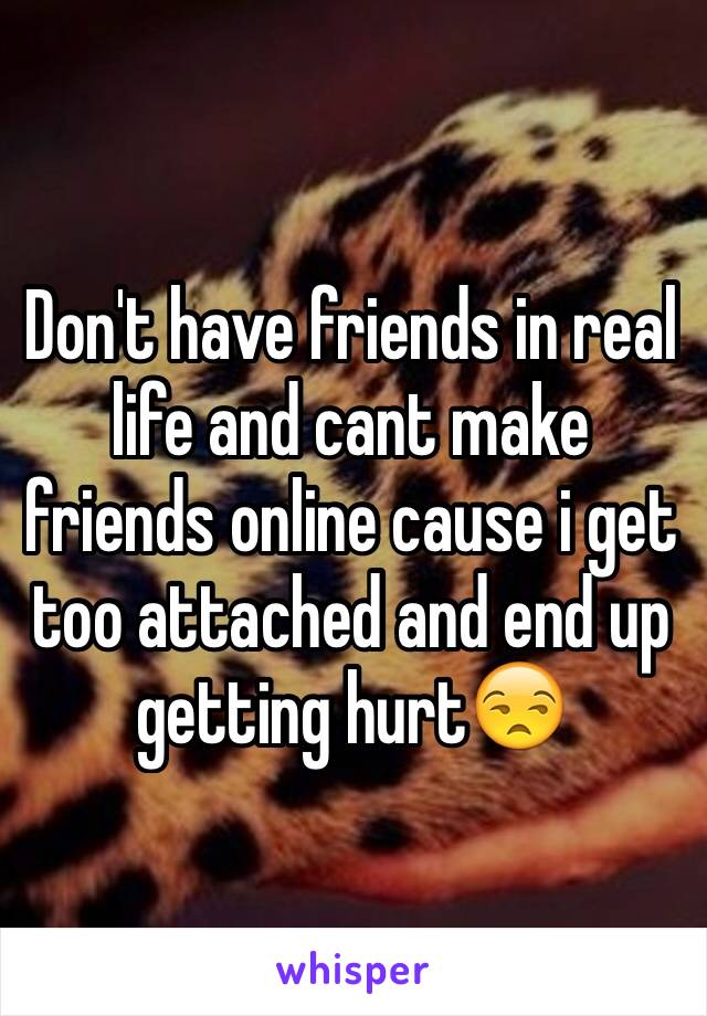 Don't have friends in real life and cant make friends online cause i get too attached and end up getting hurt😒