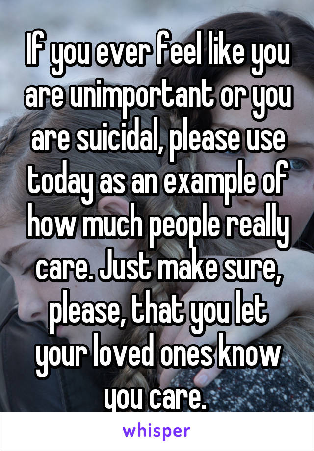 If you ever feel like you are unimportant or you are suicidal, please use today as an example of how much people really care. Just make sure, please, that you let your loved ones know you care. 