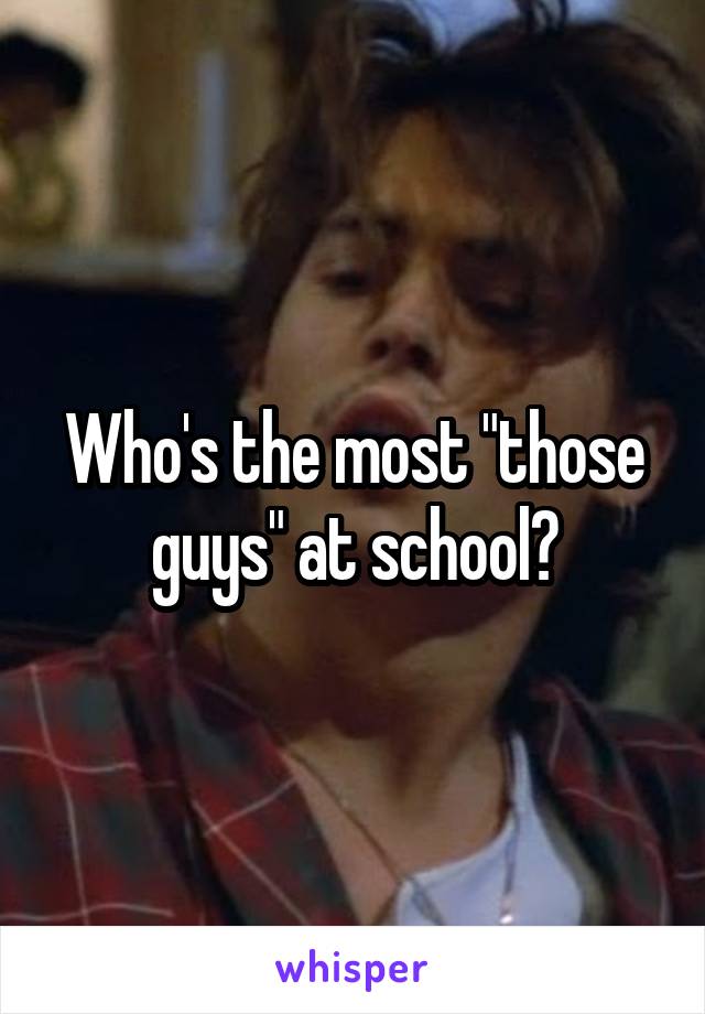 Who's the most "those guys" at school?