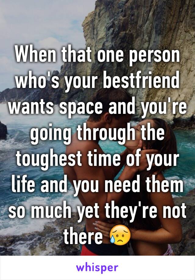 When that one person who's your bestfriend wants space and you're going through the toughest time of your life and you need them so much yet they're not there 😥