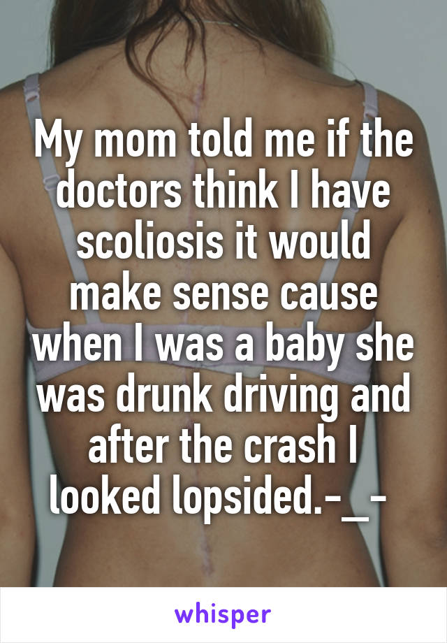 My mom told me if the doctors think I have scoliosis it would make sense cause when I was a baby she was drunk driving and after the crash I looked lopsided.-_- 