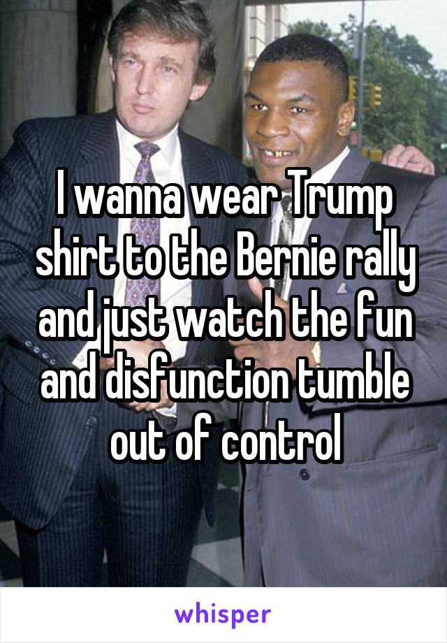 I wanna wear Trump shirt to the Bernie rally and just watch the fun and disfunction tumble out of control