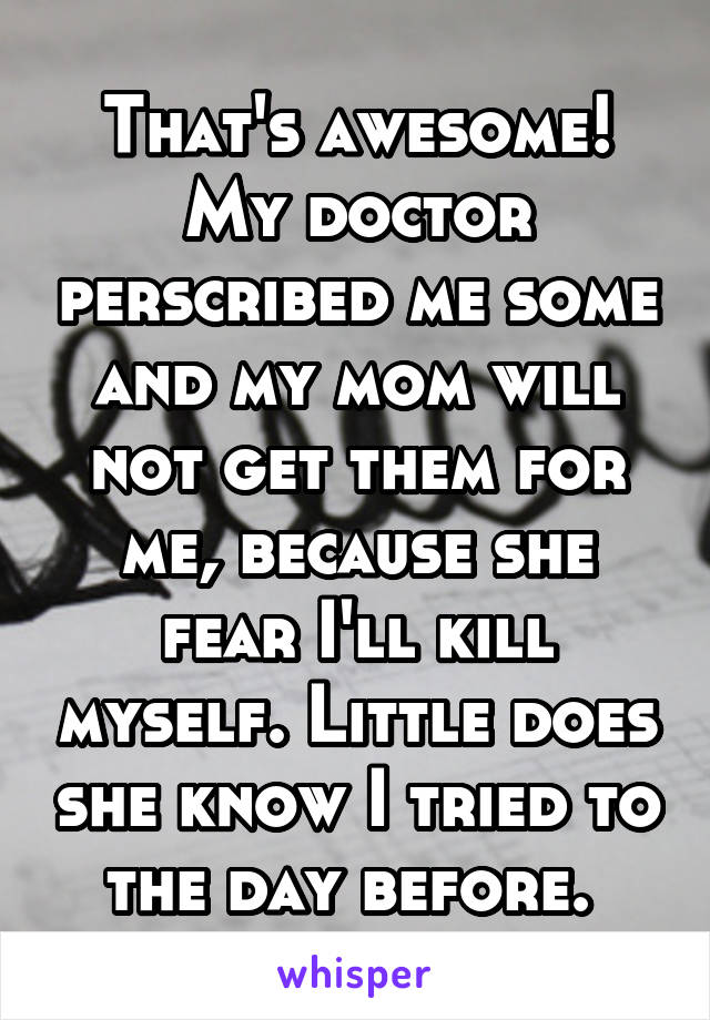 That's awesome! My doctor perscribed me some and my mom will not get them for me, because she fear I'll kill myself. Little does she know I tried to the day before. 