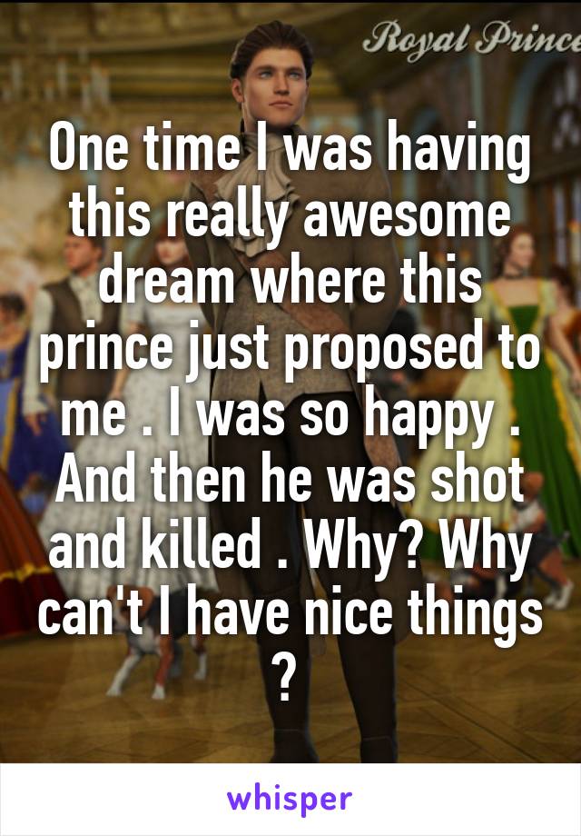 One time I was having this really awesome dream where this prince just proposed to me . I was so happy . And then he was shot and killed . Why? Why can't I have nice things ? 